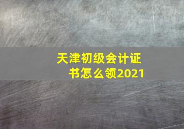 天津初级会计证书怎么领2021