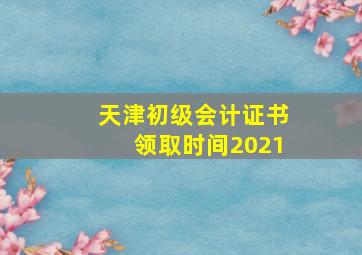 天津初级会计证书领取时间2021