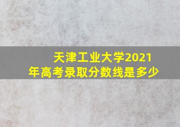 天津工业大学2021年高考录取分数线是多少