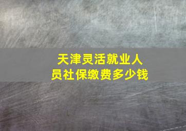 天津灵活就业人员社保缴费多少钱