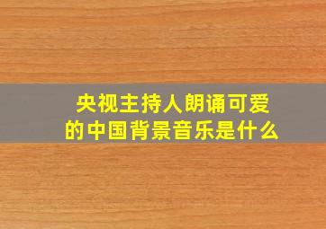 央视主持人朗诵可爱的中国背景音乐是什么