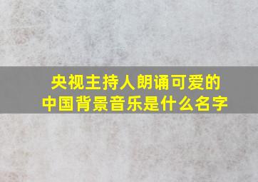 央视主持人朗诵可爱的中国背景音乐是什么名字