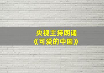 央视主持朗诵《可爱的中国》