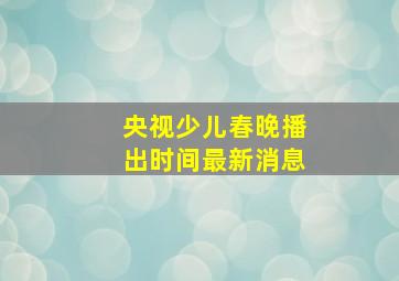 央视少儿春晚播出时间最新消息