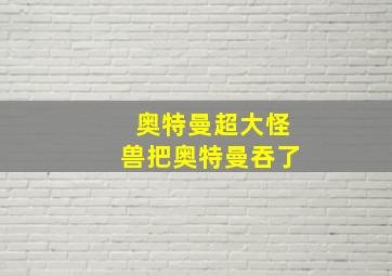 奥特曼超大怪兽把奥特曼吞了