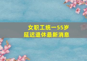 女职工统一55岁延迟退休最新消息