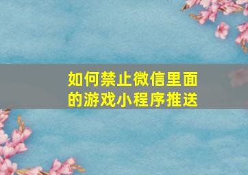 如何禁止微信里面的游戏小程序推送