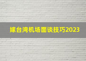 嫁台湾机场面谈技巧2023