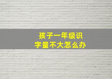 孩子一年级识字量不大怎么办