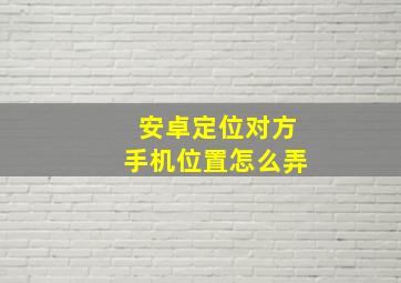 安卓定位对方手机位置怎么弄