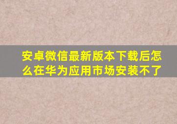 安卓微信最新版本下载后怎么在华为应用市场安装不了