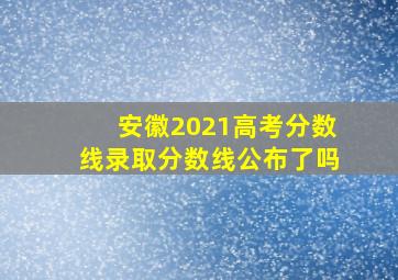 安徽2021高考分数线录取分数线公布了吗