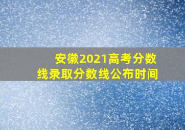 安徽2021高考分数线录取分数线公布时间