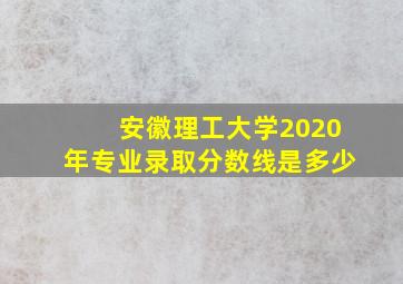 安徽理工大学2020年专业录取分数线是多少