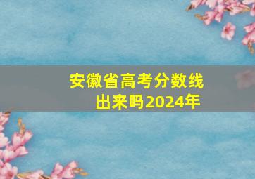 安徽省高考分数线出来吗2024年