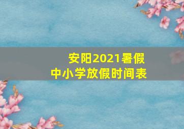 安阳2021暑假中小学放假时间表