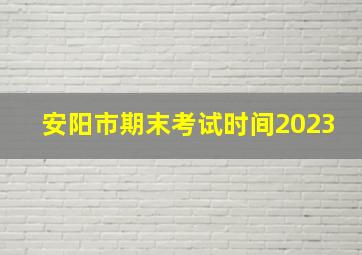 安阳市期末考试时间2023