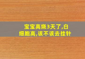 宝宝高烧3天了,白细胞高,该不该去挂针