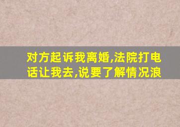 对方起诉我离婚,法院打电话让我去,说要了解情况浪