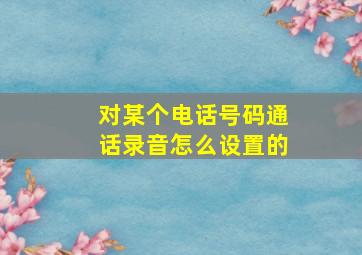 对某个电话号码通话录音怎么设置的