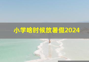 小学啥时候放暑假2024