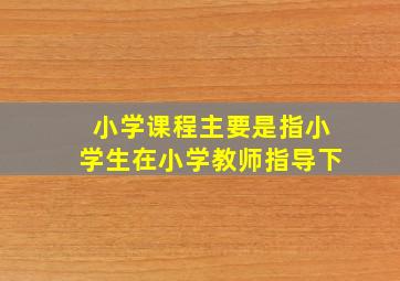 小学课程主要是指小学生在小学教师指导下