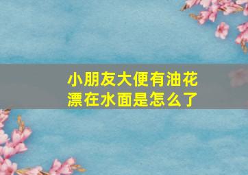 小朋友大便有油花漂在水面是怎么了