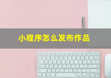 小程序怎么发布作品