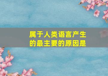 属于人类语言产生的最主要的原因是