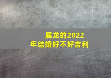 属龙的2022年结婚好不好吉利