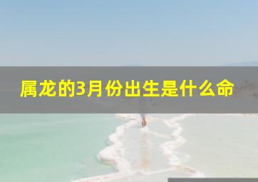 属龙的3月份出生是什么命