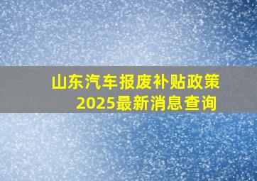 山东汽车报废补贴政策2025最新消息查询