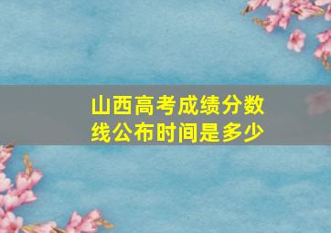 山西高考成绩分数线公布时间是多少