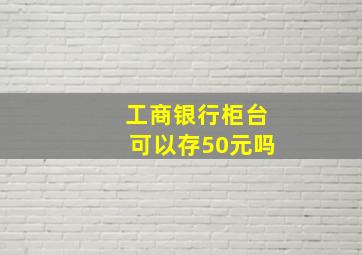 工商银行柜台可以存50元吗