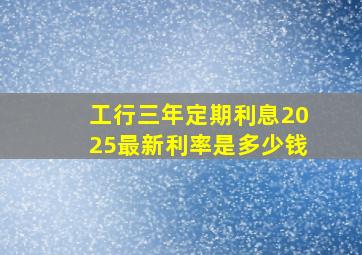 工行三年定期利息2025最新利率是多少钱