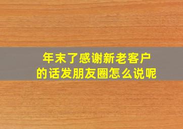 年末了感谢新老客户的话发朋友圈怎么说呢