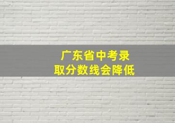 广东省中考录取分数线会降低