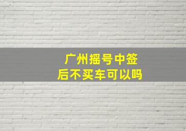 广州摇号中签后不买车可以吗