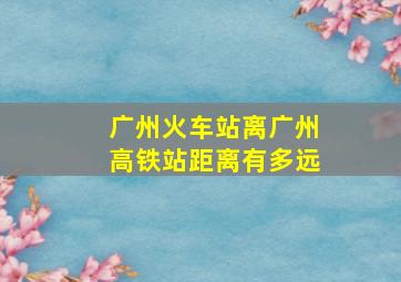 广州火车站离广州高铁站距离有多远