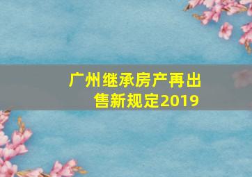 广州继承房产再出售新规定2019