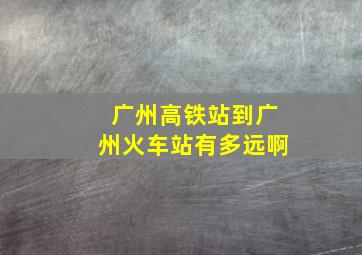 广州高铁站到广州火车站有多远啊