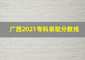 广西2021专科录取分数线