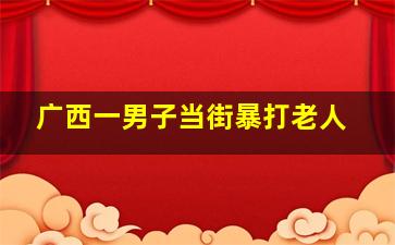 广西一男子当街暴打老人