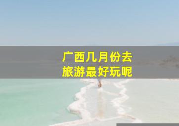 广西几月份去旅游最好玩呢