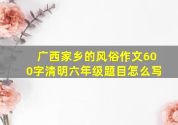 广西家乡的风俗作文600字清明六年级题目怎么写