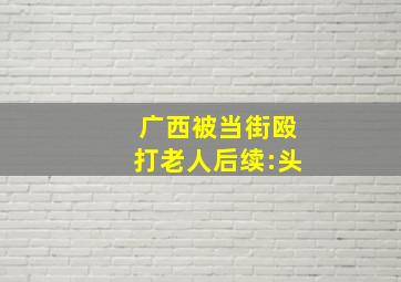 广西被当街殴打老人后续:头