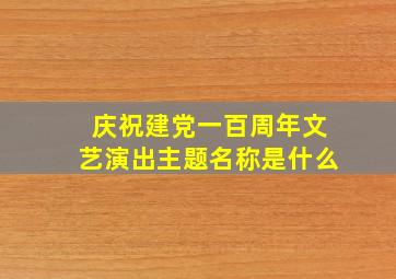 庆祝建党一百周年文艺演出主题名称是什么