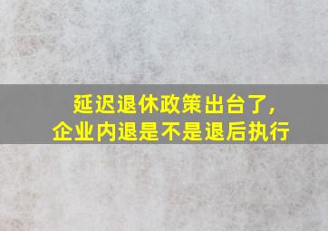 延迟退休政策出台了,企业内退是不是退后执行