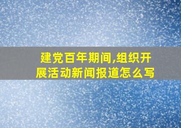 建党百年期间,组织开展活动新闻报道怎么写