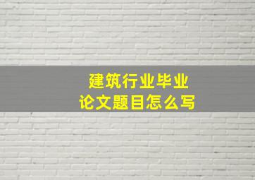 建筑行业毕业论文题目怎么写